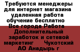 Требуются менеджеры для интернет магазина, удаленная работа, обучение бесплатно, - Все города Работа » Дополнительный заработок и сетевой маркетинг   . Чукотский АО,Анадырь г.